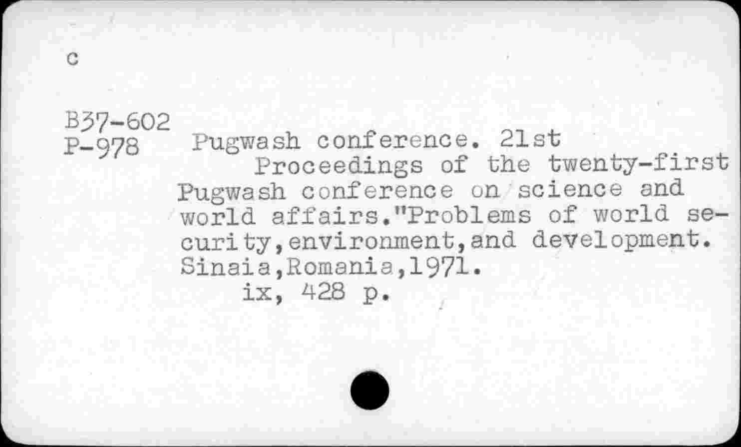 ﻿c
B37-6O2
p-978 Pugwash conference. 21st
Proceedings of the twenty-first Pugwash conference on science and world affairs.’’Problems of world se-curity,environment,and development. Sinaia,Romania,1971 • ix, 428 p.